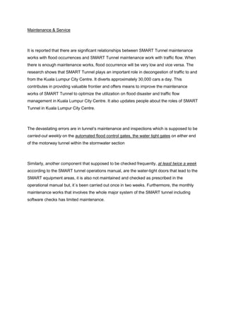 Maintenance & Service
It is reported that there are significant relationships between SMART Tunnel maintenance
works with flood occurrences and SMART Tunnel maintenance work with traffic flow. When
there is enough maintenance works, flood occurrence will be very low and vice versa. The
research shows that SMART Tunnel plays an important role in decongestion of traffic to and
from the Kuala Lumpur City Centre. It diverts approximately 30,000 cars a day. This
contributes in providing valuable frontier and offers means to improve the maintenance
works of SMART Tunnel to optimize the utilization on flood disaster and traffic flow
management in Kuala Lumpur City Centre. It also updates people about the roles of SMART
Tunnel in Kuala Lumpur City Centre.
The devastating errors are in tunnel‘s maintenance and inspections which is supposed to be
carried-out weekly on the automated flood control gates, the water tight gates on either end
of the motorway tunnel within the stormwater section
Similarly, another component that supposed to be checked frequently, at least twice a week
according to the SMART tunnel operations manual, are the water-tight doors that lead to the
SMART equipment areas, it is also not maintained and checked as prescribed in the
operational manual but, it`s been carried out once in two weeks. Furthermore, the monthly
maintenance works that involves the whole major system of the SMART tunnel including
software checks has limited maintenance.
 
