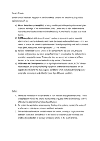 Smart Criteria
Smart Unique Features Adoption of advanced M&E systems for effective dual purpose
operations such as:
a) Flood detection system (FDS) is being used to predict impeding storms and gives
out flood warnings to the Storm-water Control Center and to alert and enable the
relevant authorities to decide when the Motorway Tunnel has to be used as a flood
tunnel.
b) SCADA system is able to continuously monitor, process and control essential
electrical and mechanical equipment inside the tunnel and are able to respond to any
needs to enable the tunnel to operate under it’s design capability such as functions of
flood gates, road gates, water tight doors, CCTV’s and etc.
c) Tunnel ventilation used is unique in the sense that for it’s axial fans, they are
located on the surface but plays a significant role in ensuring that the pollution level
are within acceptable range. These axial fans are supported by several jet fans
located at the entrances and exits of the dry section of the tunnel.
d) IP68-rated M&E equipment such as lighting luminaries and cables, CCTV’s linear
heat detector, air quality monitoring equipment and lane traffic indicators are all
capable to withstand the dual purpose conditions which include submerging under
water at a pressure of up 2.5 bar for more than 24 hours condition.
Safety
1. There are ventilation or escape shafts at 1km intervals throughout the tunnel. These
will constantly renew the air and maintain the air quality within the motorway section
of the tunnel. (control of vehicle exhaust fumes)
2. To protect the ventilation system during flooding, the systems consist of a series of
shafts each containing an exhaust and fresh air injector.
3. This enable the fans to be located outside the tunnel, creating a longitudinal flow
between shafts that allows the air in the tunnel to be continuously renewed and
enables the extraction of exhaust fumes and smoke in the event of a fire.
 