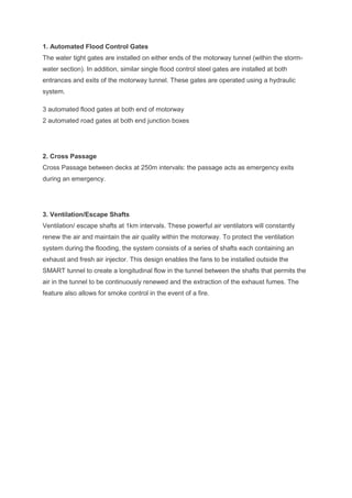 1. Automated Flood Control Gates
The water tight gates are installed on either ends of the motorway tunnel (within the storm-
water section). In addition, similar single flood control steel gates are installed at both
entrances and exits of the motorway tunnel. These gates are operated using a hydraulic
system.
3 automated flood gates at both end of motorway
2 automated road gates at both end junction boxes
2. Cross Passage
Cross Passage between decks at 250m intervals: the passage acts as emergency exits
during an emergency.
3. Ventilation/Escape Shafts
Ventilation/ escape shafts at 1km intervals. These powerful air ventilators will constantly
renew the air and maintain the air quality within the motorway. To protect the ventilation
system during the flooding, the system consists of a series of shafts each containing an
exhaust and fresh air injector. This design enables the fans to be installed outside the
SMART tunnel to create a longitudinal flow in the tunnel between the shafts that permits the
air in the tunnel to be continuously renewed and the extraction of the exhaust fumes. The
feature also allows for smoke control in the event of a fire.
 