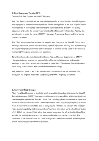 8. First Responder Vehicle (FRV)
Custom-Built Fire Engines for SMART Highway
The First Responder Vehicles are specially designed for accessibility into SMART Highway
and equipped to perform necessary fire and rescue emergencies in the dual purpose tunnel.
Manufactured in accordance with international standards of MS ISO 9001 for quality
assurance and under the special requirements of the National Fire Protection Agency, the
vehicles aim to assist the current SMART Highway’s Emergency Response Patrol team’s
rescue operations.
The FRVs were customized to meet the sophisticated designs of the SMART Tunnel such
as height limitations, tunnel manoeuvrability, special equipment housing, and is powered by
an engine that produces minimal carbon emission in order to ensure safety in the tunnel is
maintained throughout an emergency operation.
To further shorten the mobilization time from a Fire and Rescue Department to SMART
Highway during an emergency, each vehicle will be parked at separate and specific
locations to gain direct access into the upper or lower deck of the tunnel (Taman Desa and
Jalan Hang Tuah Fire and Rescue Departments respectively).
The powerful 2.5 liter DOHC 4 x 4 vehicles with customization are the first of its kind,
Malaysian fire engines that will be used solely for SMART Highway operations.
9.Alam Flora Road Sweeper
Alam Flora Road Sweeper is a vehicle which is capable of handling operations for SMART
Tunnel cleanliness. SMART has outsourced the service to Alam Flora which has developed
road sweepers specially for SMART Tunnel. The cleaning operations are done at night with
minimum disruption to traffic flow. The Road Sweeper has a hopper capacity of +/- 5.0cu.m.
It has a water tank and would be able to carry around 1000 liter per session. The sweeper
has a suction capability via the vacuum type “true flow” air system using a fan blower output
of +/- 450m3 per minute. Fitted with a dual sweep brooms on the left and right sides of the
vehicle, the speed is variable and the pressure of the brooms can be controlled. The
dimension of the main broom is 1500mm in length and 400mm in diameter while the gutter
broom measures around 500mm in diameter.
 
