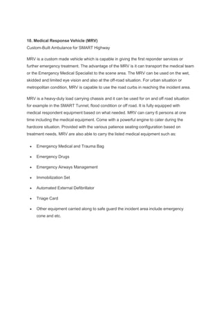 10. Medical Response Vehicle (MRV)
Custom-Built Ambulance for SMART Highway
MRV is a custom made vehicle which is capable in giving the first reponder services or
further emergency treatment. The advantage of the MRV is it can transport the medical team
or the Emergency Medical Specialist to the scene area. The MRV can be used on the wet,
skidded and limited eye vision and also at the off-road situation. For urban situation or
metropolitan condition, MRV is capable to use the road curbs in reaching the incident area.
MRV is a heavy-duty load carrying chassis and it can be used for on and off road situation
for example in the SMART Tunnel, flood condition or off road. It is fully equipped with
medical respondent equipment based on what needed. MRV can carry 6 persons at one
time including the medical equipment. Come with a powerful engine to cater during the
hardcore situation. Provided with the various patience seating configuration based on
treatment needs, MRV are also able to carry the listed medical equipment such as:
• Emergency Medical and Trauma Bag
• Emergency Drugs
• Emergency Airways Management
• Immobilization Set
• Automated External Defibrillator
• Triage Card
• Other equipment carried along to safe guard the incident area include emergency
cone and etc.
 