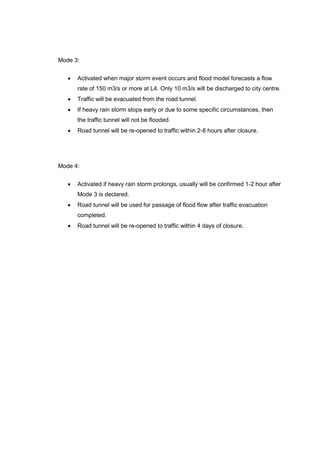 Mode 3:
• Activated when major storm event occurs and flood model forecasts a flow
rate of 150 m3/s or more at L4. Only 10 m3/s will be discharged to city centre.
• Traffic will be evacuated from the road tunnel.
• If heavy rain storm stops early or due to some specific circumstances, then
the traffic tunnel will not be flooded.
• Road tunnel will be re-opened to traffic within 2-8 hours after closure.
Mode 4:
• Activated if heavy rain storm prolongs, usually will be confirmed 1-2 hour after
Mode 3 is declared.
• Road tunnel will be used for passage of flood flow after traffic evacuation
completed.
• Road tunnel will be re-opened to traffic within 4 days of closure.
 