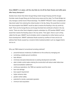 Once SMART is in place, will the city folks be rid off the flash floods and traffic jams
after heavy downpour?
Studies have shown that where Sungai Klang meets Sungai Ampang and the Sungai
Gombak meets Sungai Klang are the flood prone areas and the Jalan Tun Perak Bridge can
only manage a certain level of flood discharge. The SMART PROJECT when completed will
help divert water from entering the critical location in the Sg. Klang. We would like to correct
the misconception that SMART would be able to resolve the flooding in the city centre by
itself. There are the Sungai Bunos and Sungai Gombak that contribute to floods in the city
centre. There are other flood mitigation projects undertaken by JPS besides SMART which
would then resolve the flooding woes in the city centre. Then again, there is such a thing
called the life span, SMART has its limitation which is dependent on other factors such as
future development. SMART addresses floods caused by overflow of rivers and do not
address flash floods caused by a myriad of other localized problem such as clogged drains
and so on.
Why use TBM instead of conventional tunneling methods?
● prevents/reduces incidences of settlement on the surface by managing and
● controlling unstable ground conditions
● fast/ efficient
● minimizes disruption/disturbances to existing development and traffic
● able to better control water entering the tunnel which will reduce water table draw
down/consolidation settlement
● continuous operations- the TBM can operate round the clock
● less rock damage
● less support requirement
● higher advance rates
● greater worker safety
● potential for remote, automated operation
● minimum land acquisition
 