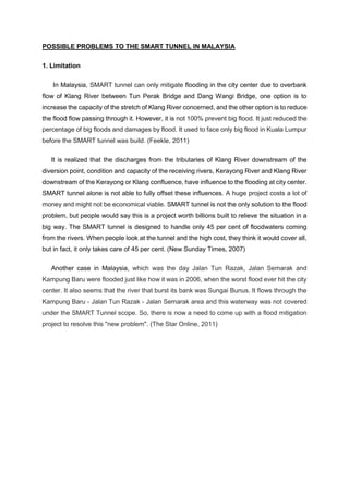 POSSIBLE PROBLEMS TO THE SMART TUNNEL IN MALAYSIA
1. Limitation
In Malaysia, SMART tunnel can only mitigate flooding in the city center due to overbank
flow of Klang River between Tun Perak Bridge and Dang Wangi Bridge, one option is to
increase the capacity of the stretch of Klang River concerned, and the other option is to reduce
the flood flow passing through it. However, it is not 100% prevent big flood. It just reduced the
percentage of big floods and damages by flood. It used to face only big flood in Kuala Lumpur
before the SMART tunnel was build. (Feekle, 2011)
It is realized that the discharges from the tributaries of Klang River downstream of the
diversion point, condition and capacity of the receiving rivers, Kerayong River and Klang River
downstream of the Kerayong or Klang confluence, have influence to the flooding at city center.
SMART tunnel alone is not able to fully offset these influences. A huge project costs a lot of
money and might not be economical viable. SMART tunnel is not the only solution to the flood
problem, but people would say this is a project worth billions built to relieve the situation in a
big way. The SMART tunnel is designed to handle only 45 per cent of floodwaters coming
from the rivers. When people look at the tunnel and the high cost, they think it would cover all,
but in fact, it only takes care of 45 per cent. (New Sunday Times, 2007)
Another case in Malaysia, which was the day Jalan Tun Razak, Jalan Semarak and
Kampung Baru were flooded just like how it was in 2006, when the worst flood ever hit the city
center. It also seems that the river that burst its bank was Sungai Bunus. It flows through the
Kampung Baru - Jalan Tun Razak - Jalan Semarak area and this waterway was not covered
under the SMART Tunnel scope. So, there is now a need to come up with a flood mitigation
project to resolve this "new problem". (The Star Online, 2011)
 