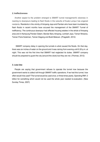 2. Ineffectiveness
Another aspect to the problem emerged is SMART tunnel management's slowness in
reacting to downpours leading to flash floods in the suburbs of Kuala Lumpur has angered
residents. Residents in the vicinity of Ampang Jaya and Pandan who have been inundated by
flash floods in recent months have accused the management of the SMART Tunnel of
inefficiency. The continuous downpour had affected housing estates in the whole of Ampang
area and in Kampung Pandan Dalam, Bandar Baru Ampang, Lembah Jaya, Taman Nirwana,
Taman Putra Sulaiman, Taman Dagang and Bukit Belacan. (Pragalath, 2012)
SMART company delay in opening the tunnels is what caused the floods. On that day,
there was six inches of water on the ground and it was raining from evening until 9.30 p.m. at
night. This was not the first time that SMART had neglected its duties. SMART company
should be prepared to guard the city (around the clock) but they are not. (Thomas, 2012)
3. Less Use
People are saying that government refuses to operate the tunnel now because the
government wants to collect toll through SMART traffic operations. If we had this tunnel, how
often would it be used? The tunnel would be used once, or three times yearly. Spending RM1.3
billion for something which would not be used the whole year needed re-evaluation. (New
Sunday Times, 2007)
 
