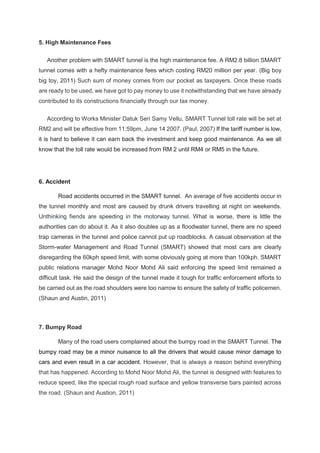 5. High Maintenance Fees
Another problem with SMART tunnel is the high maintenance fee. A RM2.8 billion SMART
tunnel comes with a hefty maintenance fees which costing RM20 million per year. (Big boy
big toy, 2011) Such sum of money comes from our pocket as taxpayers. Once these roads
are ready to be used, we have got to pay money to use it notwithstanding that we have already
contributed to its constructions financially through our tax money.
According to Works Minister Datuk Seri Samy Vellu, SMART Tunnel toll rate will be set at
RM2 and will be effective from 11:59pm, June 14 2007. (Paul, 2007) If the tariff number is low,
it is hard to believe it can earn back the investment and keep good maintenance. As we all
know that the toll rate would be increased from RM 2 until RM4 or RM5 in the future.
6. Accident
Road accidents occurred in the SMART tunnel. An average of five accidents occur in
the tunnel monthly and most are caused by drunk drivers travelling at night on weekends.
Unthinking fiends are speeding in the motorway tunnel. What is worse, there is little the
authorities can do about it. As it also doubles up as a floodwater tunnel, there are no speed
trap cameras in the tunnel and police cannot put up roadblocks. A casual observation at the
Storm-water Management and Road Tunnel (SMART) showed that most cars are clearly
disregarding the 60kph speed limit, with some obviously going at more than 100kph. SMART
public relations manager Mohd Noor Mohd Ali said enforcing the speed limit remained a
difficult task. He said the design of the tunnel made it tough for traffic enforcement efforts to
be carried out as the road shoulders were too narrow to ensure the safety of traffic policemen.
(Shaun and Austin, 2011)
7. Bumpy Road
Many of the road users complained about the bumpy road in the SMART Tunnel. The
bumpy road may be a minor nuisance to all the drivers that would cause minor damage to
cars and even result in a car accident. However, that is always a reason behind everything
that has happened. According to Mohd Noor Mohd Ali, the tunnel is designed with features to
reduce speed, like the special rough road surface and yellow transverse bars painted across
the road. (Shaun and Austion, 2011)
 