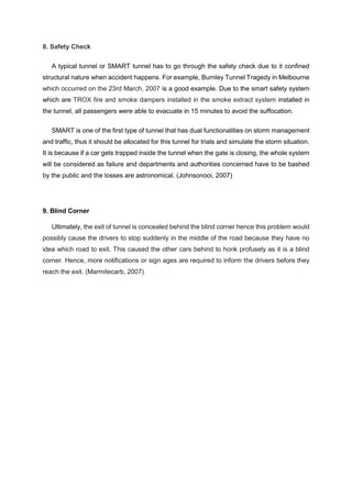 8. Safety Check
A typical tunnel or SMART tunnel has to go through the safety check due to it confined
structural nature when accident happens. For example, Burnley Tunnel Tragedy in Melbourne
which occurred on the 23rd March, 2007 is a good example. Due to the smart safety system
which are TROX fire and smoke dampers installed in the smoke extract system installed in
the tunnel, all passengers were able to evacuate in 15 minutes to avoid the suffocation.
SMART is one of the first type of tunnel that has dual functionalities on storm management
and traffic, thus it should be allocated for this tunnel for trials and simulate the storm situation.
It is because if a car gets trapped inside the tunnel when the gate is closing, the whole system
will be considered as failure and departments and authorities concerned have to be bashed
by the public and the losses are astronomical. (Johnsonooi, 2007)
9. Blind Corner
Ultimately, the exit of tunnel is concealed behind the blind corner hence this problem would
possibly cause the drivers to stop suddenly in the middle of the road because they have no
idea which road to exit. This caused the other cars behind to honk profusely as it is a blind
corner. Hence, more notifications or sign ages are required to inform the drivers before they
reach the exit. (Marmitecarb, 2007)
 
