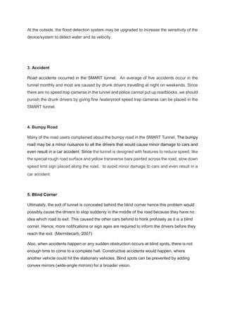 At the outside, the flood detection system may be upgraded to increase the sensitivity of the
device/system to detect water and its velocity.
3. Accident
Road accidents occurred in the SMART tunnel. An average of five accidents occur in the
tunnel monthly and most are caused by drunk drivers travelling at night on weekends. Since
there are no speed trap cameras in the tunnel and police cannot put up roadblocks, we should
punish the drunk drivers by giving fine /waterproof speed trap cameras can be placed in the
SMART tunnel.
4. Bumpy Road
Many of the road users complained about the bumpy road in the SMART Tunnel. The bumpy
road may be a minor nuisance to all the drivers that would cause minor damage to cars and
even result in a car accident. Since the tunnel is designed with features to reduce speed, like
the special rough road surface and yellow transverse bars painted across the road, slow down
speed limit sign placed along the road，to avoid minor damage to cars and even result in a
car accident.
5. Blind Corner
Ultimately, the exit of tunnel is concealed behind the blind corner hence this problem would
possibly cause the drivers to stop suddenly in the middle of the road because they have no
idea which road to exit. This caused the other cars behind to honk profusely as it is a blind
corner. Hence, more notifications or sign ages are required to inform the drivers before they
reach the exit. (Marmitecarb, 2007)
Also, when accidents happen or any sudden obstruction occurs at blind spots, there is not
enough time to come to a complete halt. Constructive accidents would happen, where
another vehicle could hit the stationary vehicles. Blind spots can be prevented by adding
convex mirrors (wide-angle mirrors) for a broader vision.
 