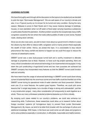 LEARNING OUTCOME
We have thoroughly went through all the discussion on the topics to be studied and we decided
to pick this topic “Stormwater Management”. We are well aware of our country’s climate and
also, it is a Tropical country so it is known for its humid and rainy condition. During the rainy
season, Malaysia is prone to flash floods and it may cause massive damage to buildings,
houses, or even plantation when run-off water or flood water carrying hazardous substances
or particulates flooded the plantation. Another problem would be the exceptionally heavy traffic
congestion caused by the rain where the roads collect puddles of water or even worse, flooded
roads, slowing down vehicles.
Since we are also road users, we wish to learn more about our government’s initiative to ease
the citizens by their effort to relieve traffic congestion and to mainly prevent flood especially
the wealth of town center. Hence, we picked this topic. It is unavoidable to stop natural
phenomenon like heavy rainfall and storms to happen but we could find ways to reduce the
chances of catastrophic events.
SMART tunnel was a wise dual-purpose tunnel built and a worthy investment to alleviate
damage to properties due to flood. However, to have such big project operating, there are
many critical consideration and advanced technology to be implemented and equipped. It may
seem like just constructing a huge-bored tunnel and two main purposes are achieved but
SMART company has incorporated many features so that the SMART tunnel could function
well and smoothly.
We have learnt how the usage of advanced technology in SMART tunnel could divert strong
current of potential flood into the enormous tunnel and how traffic could be diverted out of the
SMART tunnel during its operational mode of water retention and flood prevention. Without
even one (1) or more features, the system goes haywire. Therefore, we could pick some
lessons that “a single twig breaks, but a bundle of twigs is strong and unbreakable”, just like
in any construction project, many other consideration (of components) to work together as a
whole. There are many unforeseen potential problems/obstacles so to think critically.
By studying such cases related to our country’s problems, we could also enhance our
researching skills. Furthermore, these researches could allow us to research further about
foreign countries’ systems (of homogenous topic) to prevent flood (under Stormwater
Management). By means, we tend to be able think broader with the exchange of culture and
additional knowledge. With hopes, in the future we could come out with ideas and projects to
aid to solve problems especially in construction, in affordable, reasonable and helpful solution.
 