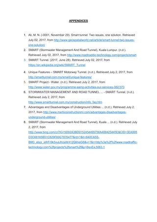 APPENDICES
1. Ali, M. N. (-0001, November 29). Smart tunnel: Two issues, one solution. Retrieved
July 02, 2017, from http://www.geospatialworld.net/article/smart-tunnel-two-issues-
one-solution/
2. SMART (Stormwater Management And Road Tunnel), Kuala Lumpur. (n.d.).
Retrieved July 02, 2017, from http://www.roadtraddic-technology.com/projects/smart
3. SMART Tunnel. (2017, June 28). Retrieved July 02, 2017, from
https://en.wikipedia.org/wiki/SMART_Tunnel
4. Unique Features – SMART Motorway Tunnel. (n.d.). Retrieved July 2, 2017, from
http://smarttunnel.com.my/smart/unique-features/
5. SMART Project - Water. (n.d.). Retrieved July 2, 2017, from
http://www.water.gov.my/programme-aamp-activities-our-services-382/373
6. STORMWATER MANAGEMENT AND ROAD TUNNEL ... - SMART Tunnel. (n.d.).
Retrieved July 2, 2017, from
http://www.smarttunnel.com.my/construction/info_faq.htm
7. Advantages and Disadvantages of Underground Utilities ... (n.d.). Retrieved July 2,
2017, from http://www.merloconstructionmi.com/advantages-disadvantages-
underground-utilities/
8. SMART (Stormwater Management And Road Tunnel), Kuala ... (n.d.). Retrieved July
2, 2017, from
http://www.bing.com/cr?IG=5D92A3BD9152454499756A488425445E&CID=3EA995
D3C68165B51C829F60C7876477&rd=1&h=840CA5S-
BM3_sbzz_sWFr9k5vulJHJaW412QlihisG8&v=1&r=http%3a%2f%2fwww.roadtraffic-
technology.com%2fprojects%2fsmart%2f&p=DevEx,5063.1
 