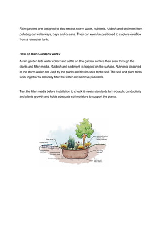Rain gardens are designed to stop excess storm water, nutrients, rubbish and sediment from
polluting our waterways, bays and oceans. They can even be positioned to capture overflow
from a rainwater tank.
How do Rain Gardens work?
A rain garden lets water collect and settle on the garden surface then soak through the
plants and filter media. Rubbish and sediment is trapped on the surface. Nutrients dissolved
in the storm-water are used by the plants and toxins stick to the soil. The soil and plant roots
work together to naturally filter the water and remove pollutants.
Test the filter media before installation to check it meets standards for hydraulic conductivity
and plants growth and holds adequate soil moisture to support the plants.
 