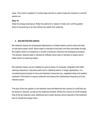 away. The mulch is applied 2-3 inches deep and this is used to keep the moisture in and the
weeds out.
Step 10:
Water & arrange downspout: Water the plants for 2 weeks if it does rain until the garden
looks to be growing on its own without any water from watering.
2. BIO-RETENTION AREAS
Bio-retention basins are landscaped depressions or shallow basins used to slow and treat
on-site storm-water runoff. Storm-water is directed to the basin and then percolates through
the system where it is treated by a number of physical, chemical and biological processes.
The slowed, cleaned water is allowed to infiltrate native soils or directed to nearby storm-
water drains or receiving waters.
Bio-retention basins can be installed at various scales, for example, integrated with traffic
calming measures in suburban parks and in retarding basins. In larger applications, it is
considered good practice to have pre-treatment measures (e.g. vegetated strips and swales)
upstream of the basin to capture sediment and reduce the maintenance frequency of a bio-
retention basin.
The size of the rain garden or bio-retention area will determine the volume of runoff that can
be stored or reduced, as well as the treatment benefits. Where the volume of runoff exceeds
that of the bio-retention area, additional storm-water devices will be required in the treatment
train to handle the design storm.
 
