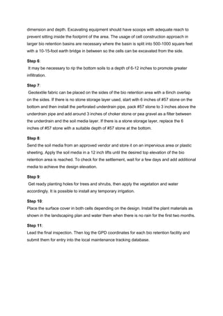 dimension and depth. Excavating equipment should have scoops with adequate reach to
prevent sitting inside the footprint of the area. The usage of cell construction approach in
larger bio retention basins are necessary where the basin is split into 500-1000 square feet
with a 10-15-foot earth bridge in between so the cells can be excavated from the side.
Step 6:
It may be necessary to rip the bottom soils to a depth of 6-12 inches to promote greater
infiltration.
Step 7:
Geotextile fabric can be placed on the sides of the bio retention area with a 6inch overlap
on the sides. If there is no stone storage layer used, start with 6 inches of #57 stone on the
bottom and then install the perforated underdrain pipe, pack #57 stone to 3 inches above the
underdrain pipe and add around 3 inches of choker stone or pea gravel as a filter between
the underdrain and the soil media layer. If there is a stone storage layer, replace the 6
inches of #57 stone with a suitable depth of #57 stone at the bottom.
Step 8:
Send the soil media from an approved vendor and store it on an impervious area or plastic
sheeting. Apply the soil media in a 12 inch lifts until the desired top elevation of the bio
retention area is reached. To check for the settlement, wait for a few days and add additional
media to achieve the design elevation.
Step 9:
Get ready planting holes for trees and shrubs, then apply the vegetation and water
accordingly. It is possible to install any temporary irrigation.
Step 10:
Place the surface cover in both cells depending on the design. Install the plant materials as
shown in the landscaping plan and water them when there is no rain for the first two months.
Step 11:
Lead the final inspection. Then log the GPD coordinates for each bio retention facility and
submit them for entry into the local maintenance tracking database.
 