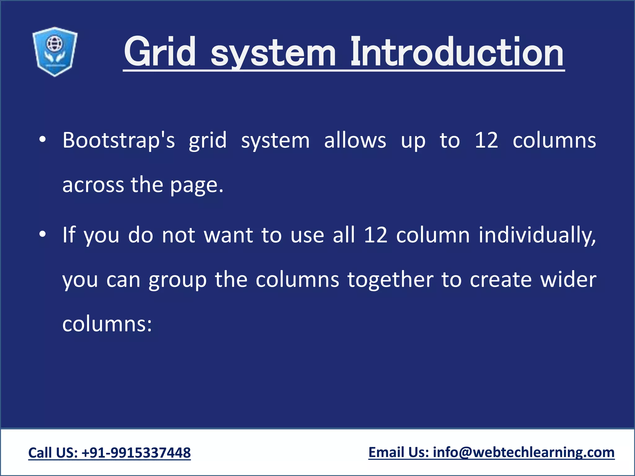 Grid system Introduction
• Bootstrap's grid system allows up to 12 columns
across the page.
• If you do not want to use all 12 column individually,
you can group the columns together to create wider
columns:
Call US: +91-9915337448 Email Us: info@webtechlearning.com
 