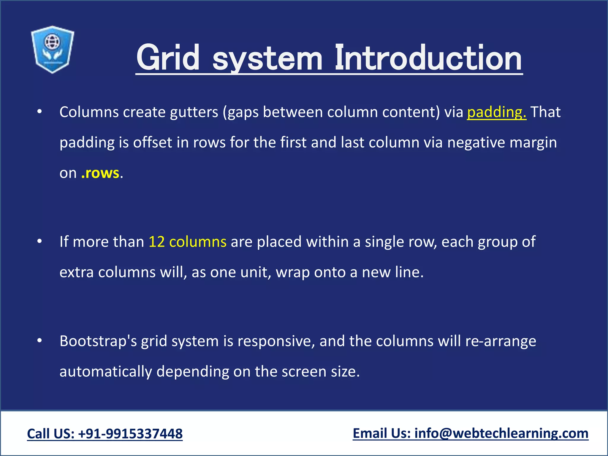 Grid system Introduction
• Columns create gutters (gaps between column content) via padding. That
padding is offset in rows for the first and last column via negative margin
on .rows.
• If more than 12 columns are placed within a single row, each group of
extra columns will, as one unit, wrap onto a new line.
• Bootstrap's grid system is responsive, and the columns will re-arrange
automatically depending on the screen size.
Call US: +91-9915337448 Email Us: info@webtechlearning.com
 