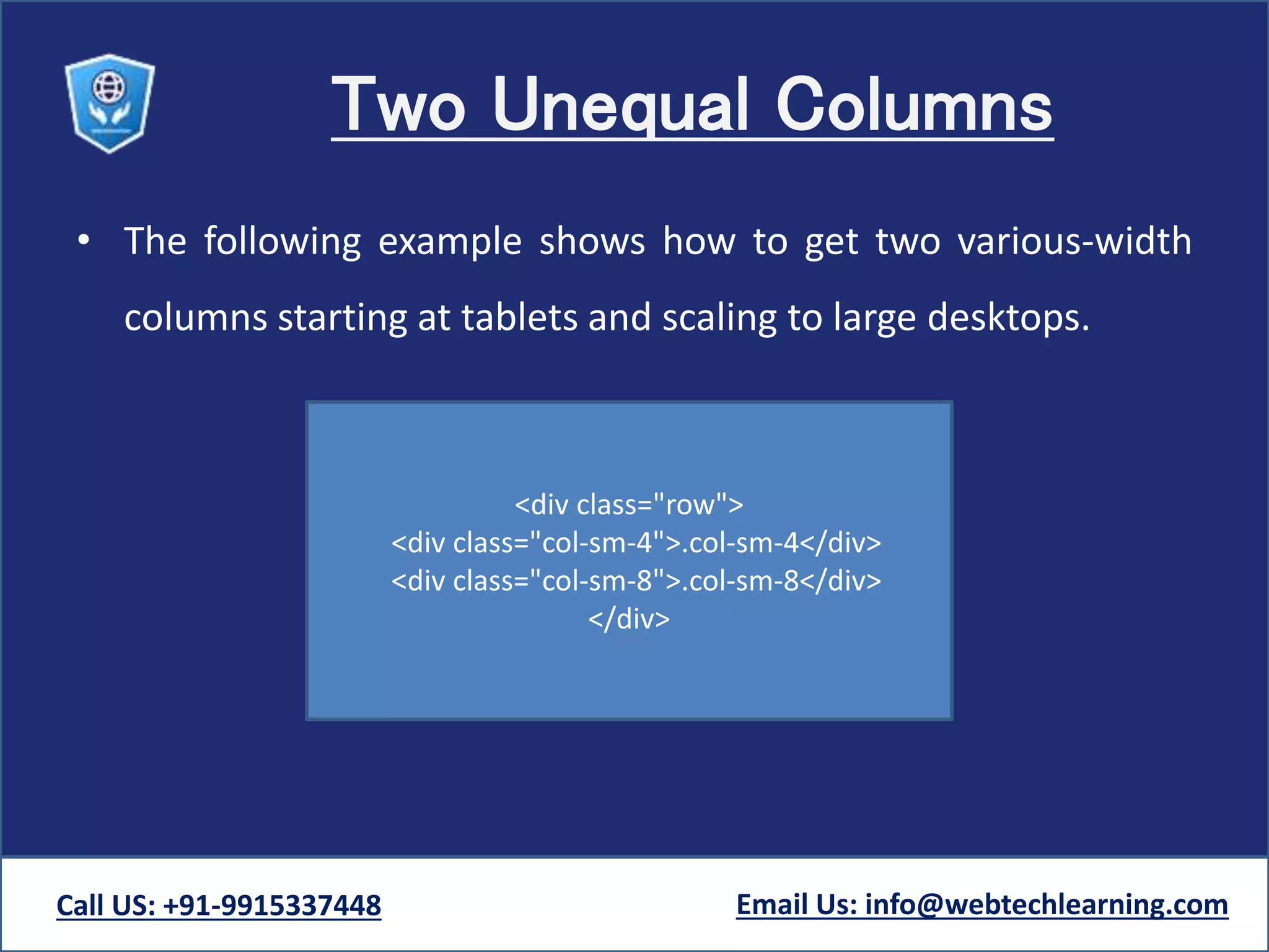 Two Unequal Columns
• The following example shows how to get two various-width
columns starting at tablets and scaling to large desktops.
Call US: +91-9915337448 Email Us: info@webtechlearning.com
<div class="row">
<div class="col-sm-4">.col-sm-4</div>
<div class="col-sm-8">.col-sm-8</div>
</div>
 