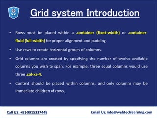 Grid system Introduction
• Rows must be placed within a .container (fixed-width) or .container-
fluid (full-width) for proper alignment and padding.
• Use rows to create horizontal groups of columns.
• Grid columns are created by specifying the number of twelve available
columns you wish to span. For example, three equal columns would use
three .col-xs-4.
• Content should be placed within columns, and only columns may be
immediate children of rows.
Call US: +91-9915337448 Email Us: info@webtechlearning.com
 