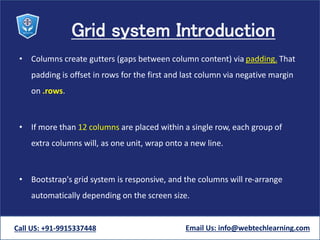Grid system Introduction
• Columns create gutters (gaps between column content) via padding. That
padding is offset in rows for the first and last column via negative margin
on .rows.
• If more than 12 columns are placed within a single row, each group of
extra columns will, as one unit, wrap onto a new line.
• Bootstrap's grid system is responsive, and the columns will re-arrange
automatically depending on the screen size.
Call US: +91-9915337448 Email Us: info@webtechlearning.com
 