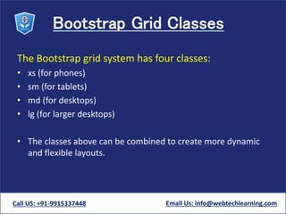 Bootstrap Grid Classes
The Bootstrap grid system has four classes:
• xs (for phones)
• sm (for tablets)
• md (for desktops)
• lg (for larger desktops)
• The classes above can be combined to create more dynamic
and flexible layouts.
Call US: +91-9915337448 Email Us: info@webtechlearning.com
 