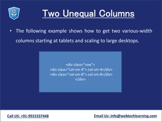 Two Unequal Columns
• The following example shows how to get two various-width
columns starting at tablets and scaling to large desktops.
Call US: +91-9915337448 Email Us: info@webtechlearning.com
<div class="row">
<div class="col-sm-4">.col-sm-4</div>
<div class="col-sm-8">.col-sm-8</div>
</div>
 