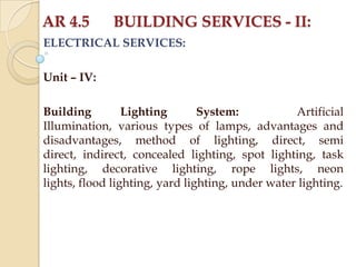 AR 4.5

BUILDING SERVICES - II:

ELECTRICAL SERVICES:
Unit – IV:
Building
Lighting
System:
Artificial
Illumination, various types of lamps, advantages and
disadvantages, method of lighting, direct, semi
direct, indirect, concealed lighting, spot lighting, task
lighting, decorative lighting, rope lights, neon
lights, flood lighting, yard lighting, under water lighting.

 