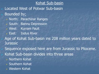 Kohat Sub-basin
 Located West of Potwar Sub-basin
 Bounded by;
 North: Parachinar Ranges
 South: Bannu Depression
 West: Kurram Fault
 East: Indus River
 Age of Kohat Sub-basin ins 208 million years dated to
Jurassic
 Sequence exposed here are from Jurassic to Pliocene.
 Kohat Sub-basin divides into three areas
 Northern Kohat
 Southern Kohat
 Western Kohat
 