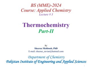 BS (MME)-2024
Course: Applied Chemistry
Lecture # 3
Thermochemistry
Part-II
By
Sheeraz Mehboob, PhD
E-mail: sheeraz_ravian@hotmail.com
Department of Chemistry
Pakistan Institute of Engineering and Applied Sciences
1
 
