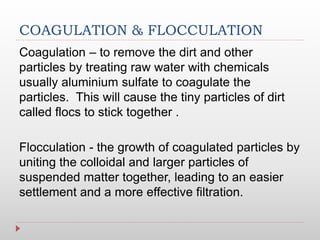 COAGULATION & FLOCCULATION
Coagulation – to remove the dirt and other
particles by treating raw water with chemicals
usually aluminium sulfate to coagulate the
particles. This will cause the tiny particles of dirt
called flocs to stick together .
Flocculation - the growth of coagulated particles by
uniting the colloidal and larger particles of
suspended matter together, leading to an easier
settlement and a more effective filtration.
 