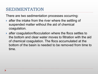 SEDIMENTATION
There are two sedimentation processes occurring:
 after the intake from the river where the settling of
suspended matter without the aid of chemical
coagulation.
 after coagulation/flocculation where the flocs settles to
the bottom and clear water moves to filtration with the aid
of chemical coagulation. The flocs accumulated at the
bottom of the basin is needed to be removed from time to
time.
 