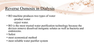 • RO machine produces two types of water
-product water
-reject water.
• RO is the most trusted water purification technology because the
devices remove dissolved inorganic solutes as well as bacteria and
endotoxins.
• Safest
• most economical method
• most reliable water purifier system
Reverse Osmosis in Dialysis
 