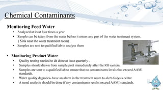 Chemical Contaminants
Monitoring Feed Water
• Analyzed at least four times a year
• Sample can be taken from the water before it enters any part of the water treatment system.
( Sink near the water treatment room)
• Samples are sent to qualified lab to analyse them
• Monitoring Product Water
• Quality testing needed to de done at least quarterly .
• Samples should drawn from sample port immediately after the RO system.
• Samples are sent to a qualified lab to ensure that no contaminants levels that exceed AAMI
standards.
• Water quality degrades- have an alarm in the treatment room to alert dialysis centre.
• A trend analysis should be done if any contaminants results exceed AAMI standards.
 