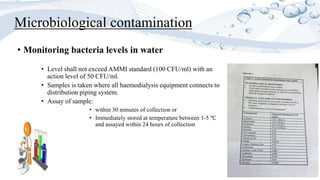Microbiological contamination
• Monitoring bacteria levels in water
• Level shall not exceed AMMI standard (100 CFU/ml) with an
action level of 50 CFU/ml.
• Samples is taken where all haemodialysis equipment connects to
distribution piping system.
• Assay of sample:
• within 30 minutes of collection or
• Immediately stored at temperature between 1-5 ℃
and assayed within 24 hours of collection
 