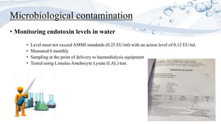 • Monitoring endotoxin levels in water
• Level must not exceed AMMI standards (0.25 EU/ml) with an action level of 0.12 EU/ml.
• Measured 6 monthly
• Sampling at the point of delivery to haemodialysis equipment
• Tested using Limulus Amebocyte Lysate (LAL) test.
Microbiological contamination
 