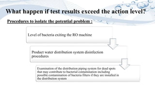 What happen if test results exceed the action level?
Level of bacteria exiting the RO machine
Product water distribution system disinfection
procedures
Examination of the distribution piping system for dead spots
that may contribute to bacterial contamination including
possible contamination of bacteria filters if they are installed in
the distribution system
Procedures to isolate the potential problem :
 