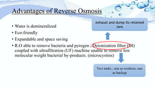 Advantages of Reverse Osmosis
• Water is demineralized
• Eco-friendly
• Expandable and space saving
• R.O able to remove bacteria and pyrogen ; Deionization filter (DI)
coupled with ultrafiltration (UF) machine unable to remove low
molecular weight bacterial by-products. (microcystins)
Two tanks : one as workers; one
as backup
exhaust and dump its retained
ions
 