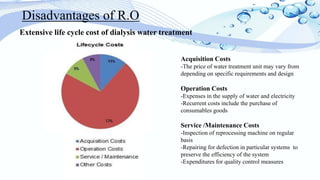 Extensive life cycle cost of dialysis water treatment
Disadvantages of R.O
Acquisition Costs
-The price of water treatment unit may vary from
depending on specific requirements and design
Operation Costs
-Expenses in the supply of water and electricity
-Recurrent costs include the purchase of
consumables goods
Service /Maintenance Costs
-Inspection of reprocessing machine on regular
basis
-Repairing for defection in particular systems to
preserve the efficiency of the system
-Expenditures for quality control measures
 