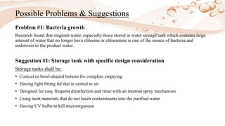 Possible Problems & Suggestions
Problem #1: Bacteria growth
Research found that stagnant water, especially those stored in water storage tank which contains large
amount of water that no longer have chlorine or chloramine is one of the source of bacteria and
endotoxin in the product water.
Suggestion #1: Storage tank with specific design consideration
Storage tanks shall be:
• Conical or bowl-shaped bottom for complete emptying
• Having light fitting lid that is vented to air
• Designed for easy frequent disinfection and rinse with an internal spray mechanism
• Using inert materials that do not leach contaminants into the purified water
• Having UV bulbs to kill microorganism
 
