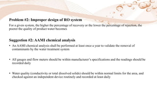 Problem #2: Improper design of RO system
For a given system, the higher the percentage of recovery or the lower the percentage of rejection, the
poorer the quality of product water becomes
Suggestion #2: AAMI chemical analysis
• An AAMI chemical analysis shall be performed at least once a year to validate the removal of
contaminants by the water treatment system
• All gauges and flow meters should be within manufacturer’s specifications and the readings should be
recorded daily
• Water quality (conductivity or total dissolved solids) should be within normal limits for the area, and
checked against an independent device routinely and recorded at least daily
 