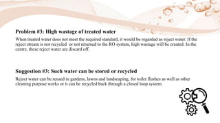 Problem #3: High wastage of treated water
When treated water does not meet the required standard, it would be regarded as reject water. If the
reject stream is not recycled or not returned to the RO system, high wastage will be created. In the
centre, these reject water are discard off.
Suggestion #3: Such water can be stored or recycled
Reject water can be reused in gardens, lawns and landscaping, for toilet flushes as well as other
cleaning purpose works or it can be recycled back through a closed loop system.
 