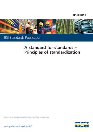 BS 0:2011




BSI Standards Publication

                               A standard for standards –
                               Principles of standardization




NO COPYING WITHOUT BSI PERMISSION EXCEPT AS PERMITTED BY COPYRIGHT LAW




raising standards worldwide™
 