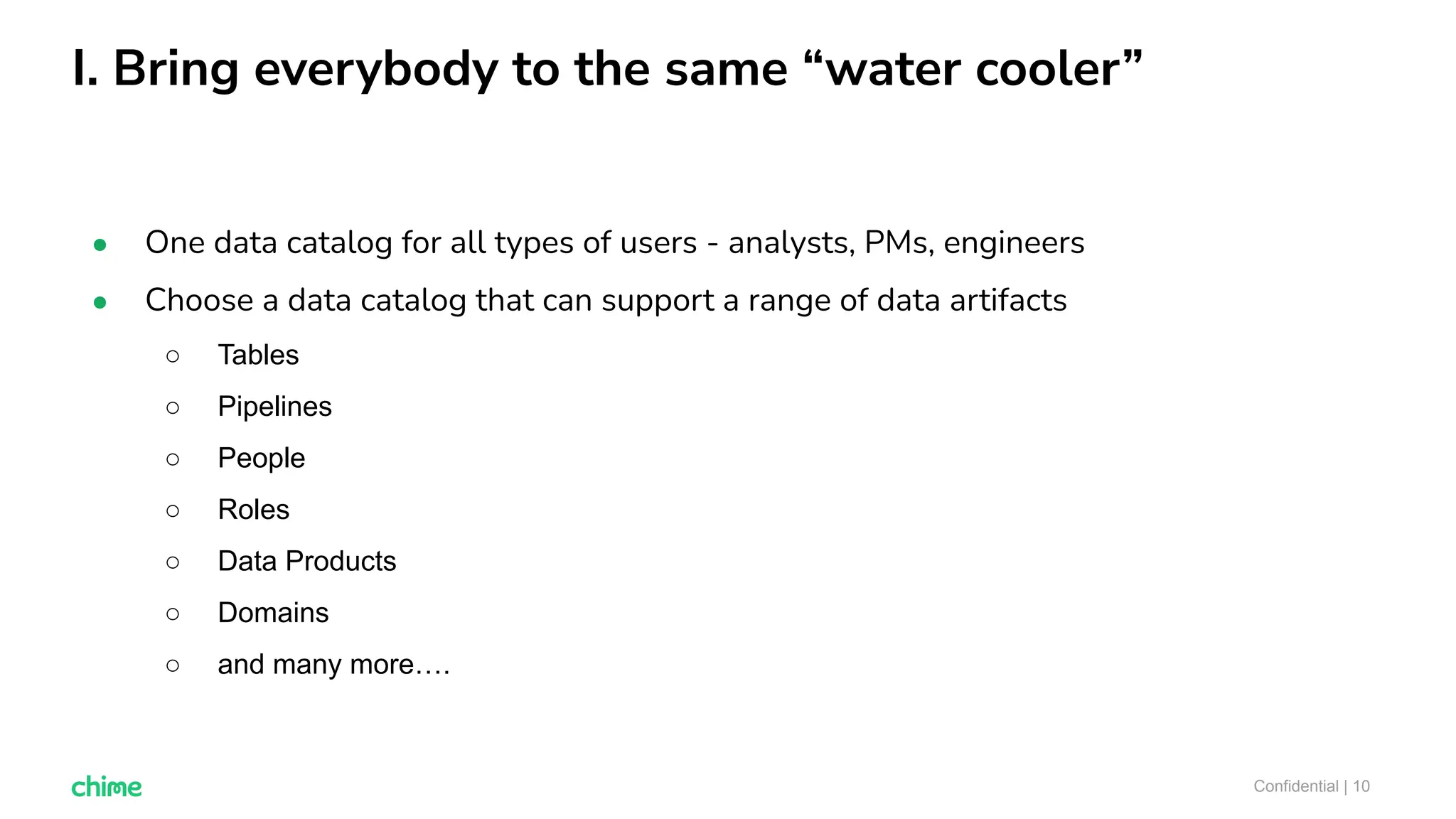 I. Bring everybody to the same “water cooler”
Confidential | 10
● One data catalog for all types of users - analysts, PMs, engineers
● Choose a data catalog that can support a range of data artifacts
○ Tables
○ Pipelines
○ People
○ Roles
○ Data Products
○ Domains
○ and many more….
 