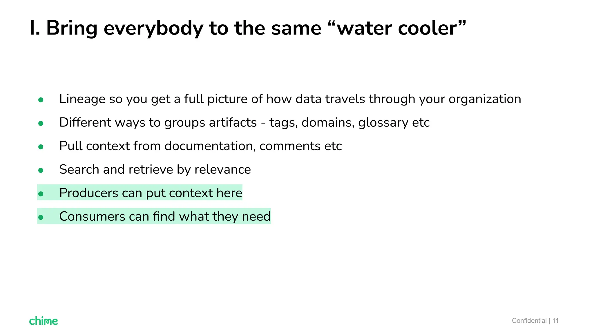 I. Bring everybody to the same “water cooler”
Confidential | 11
● Lineage so you get a full picture of how data travels through your organization
● Different ways to groups artifacts - tags, domains, glossary etc
● Pull context from documentation, comments etc
● Search and retrieve by relevance
● Producers can put context here
● Consumers can ﬁnd what they need
 