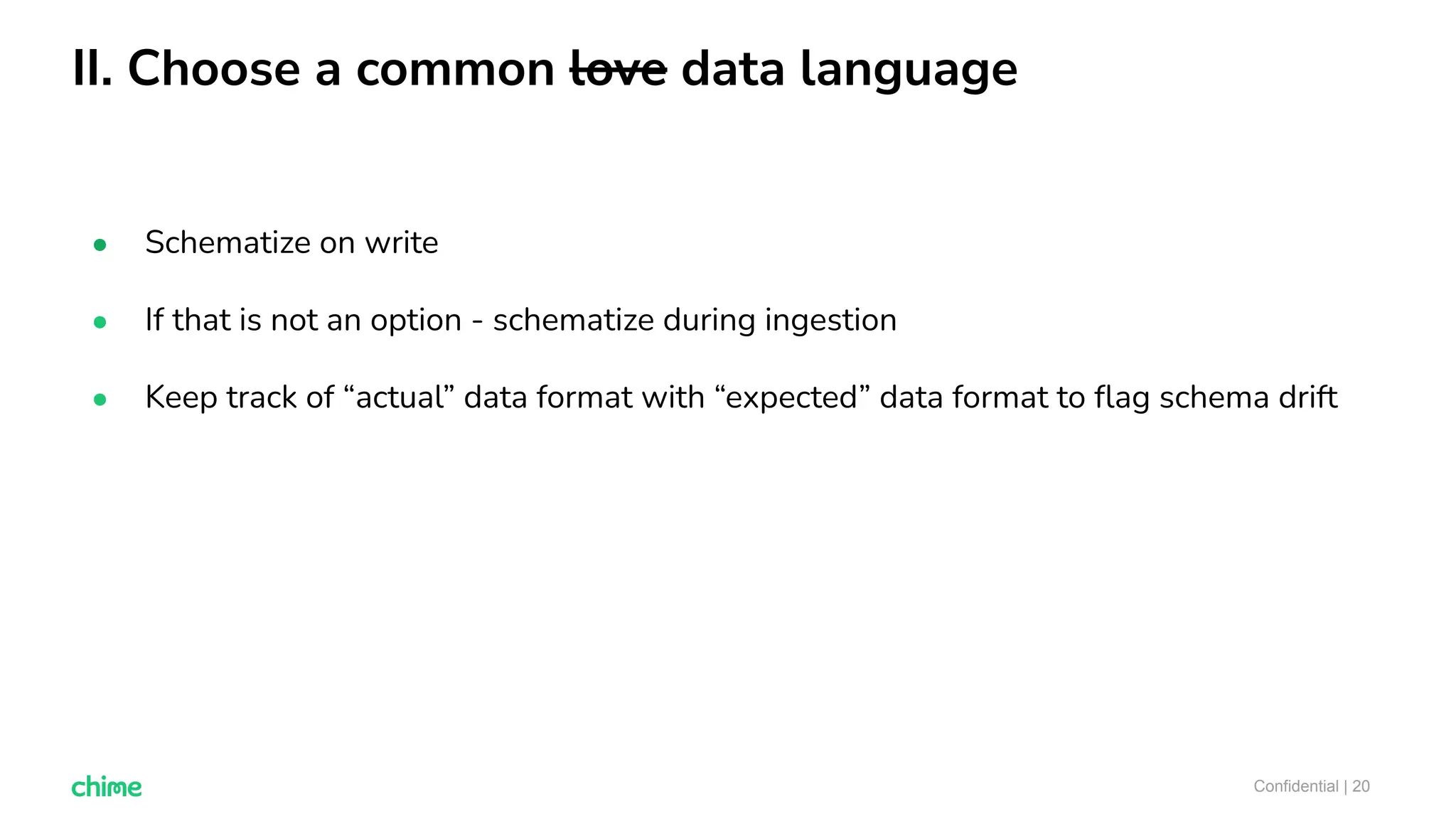 II. Choose a common love data language
Confidential | 20
● Schematize on write
● If that is not an option - schematize during ingestion
● Keep track of “actual” data format with “expected” data format to ﬂag schema drift
 