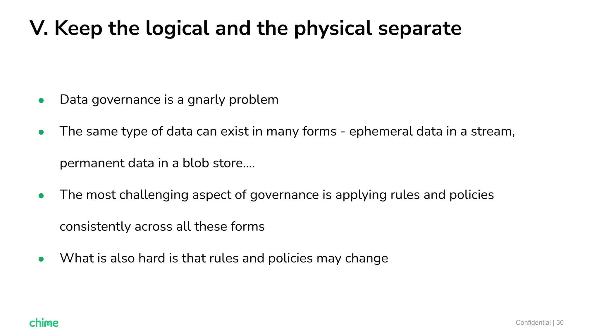 V. Keep the logical and the physical separate
Confidential | 30
● Data governance is a gnarly problem
● The same type of data can exist in many forms - ephemeral data in a stream,
permanent data in a blob store….
● The most challenging aspect of governance is applying rules and policies
consistently across all these forms
● What is also hard is that rules and policies may change
 