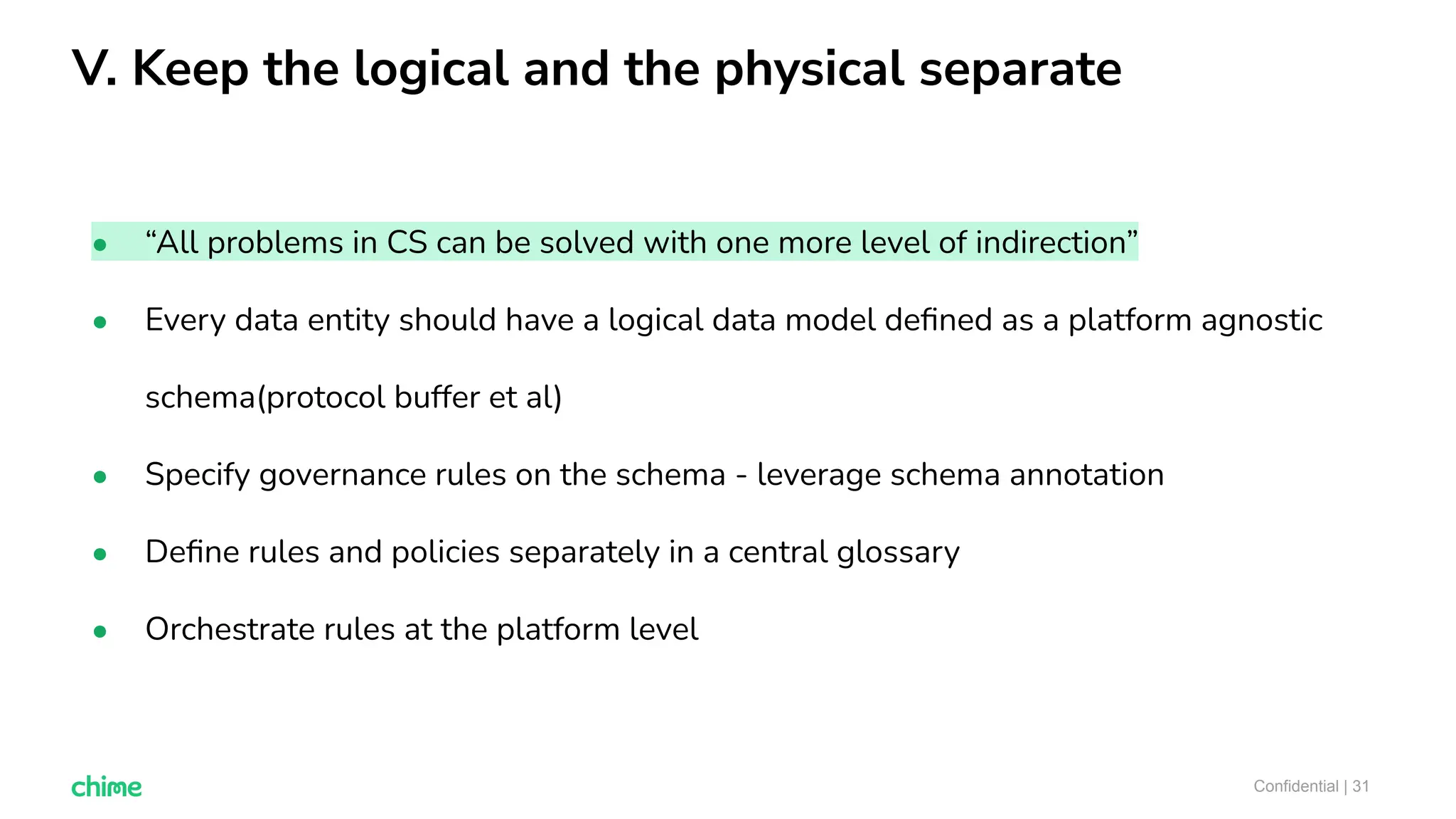 V. Keep the logical and the physical separate
Confidential | 31
● “All problems in CS can be solved with one more level of indirection”
● Every data entity should have a logical data model deﬁned as a platform agnostic
schema(protocol buffer et al)
● Specify governance rules on the schema - leverage schema annotation
● Deﬁne rules and policies separately in a central glossary
● Orchestrate rules at the platform level
 