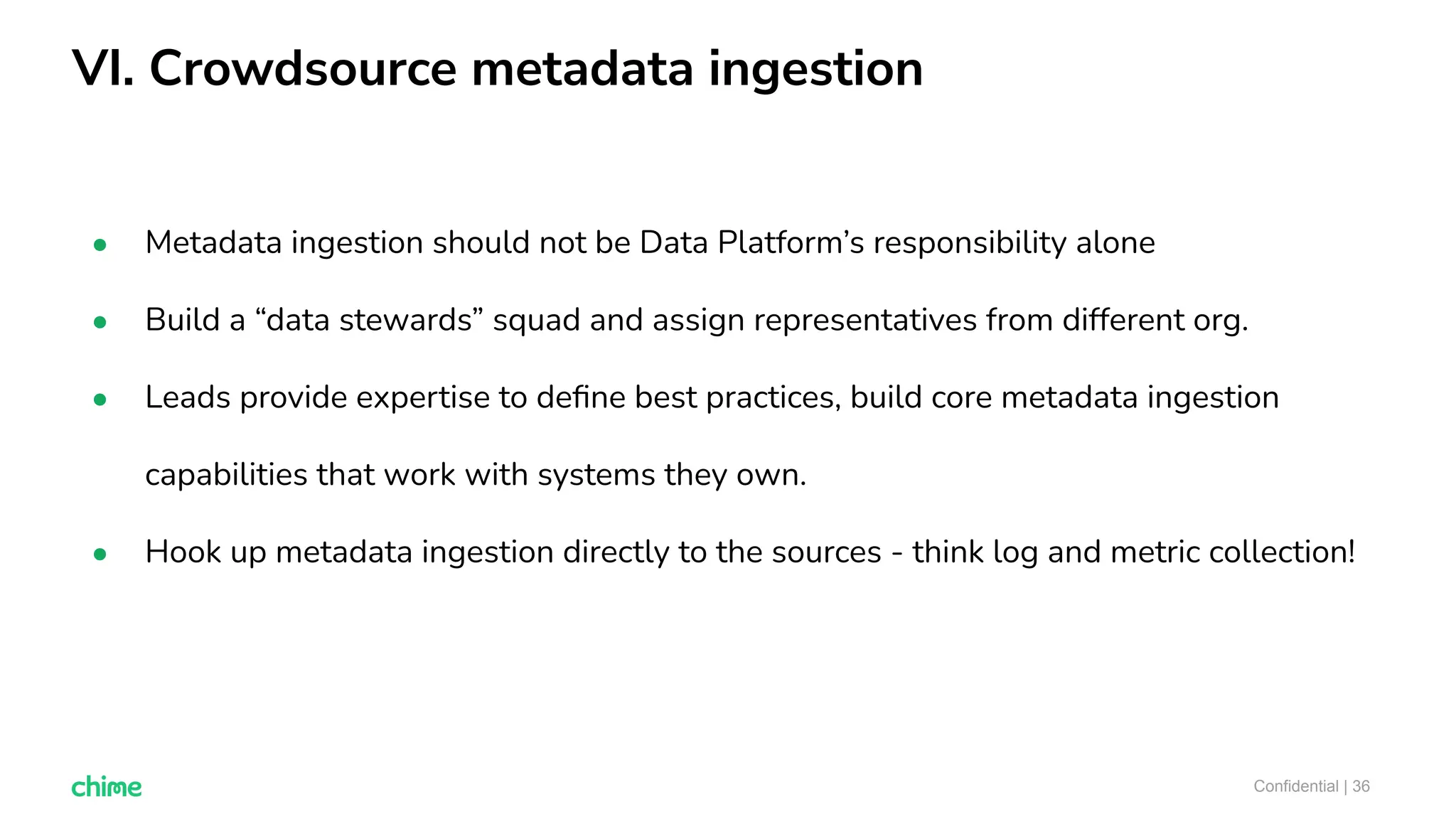 VI. Crowdsource metadata ingestion
Confidential | 36
● Metadata ingestion should not be Data Platform’s responsibility alone
● Build a “data stewards” squad and assign representatives from different org.
● Leads provide expertise to deﬁne best practices, build core metadata ingestion
capabilities that work with systems they own.
● Hook up metadata ingestion directly to the sources - think log and metric collection!
 