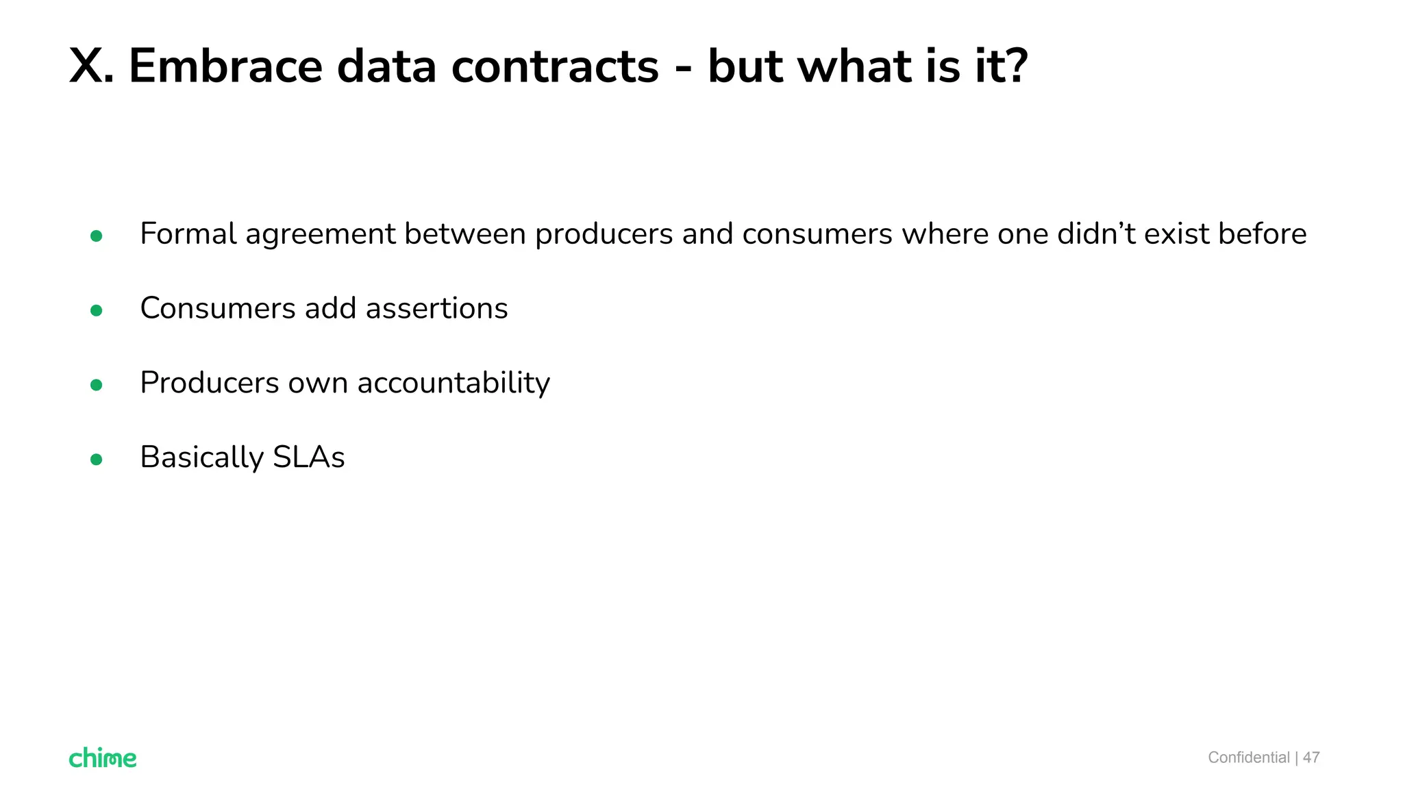 X. Embrace data contracts - but what is it?
Confidential | 47
● Formal agreement between producers and consumers where one didn’t exist before
● Consumers add assertions
● Producers own accountability
● Basically SLAs
 