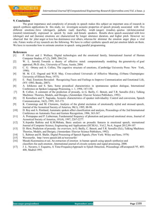 International Journal Of Computational Engineering Research (ijceronline.com) Vol. 2 Issue. 5



9. Conclusion
         The great importance and complexity of prosody in speech makes this subject an important area of research in
speech synthesis applications In this study, we investigate acoustic properties of speech prosody associated with five
different emotions (love (shringar)), pathetic (sad) (karuNa), wrath (anger) (roudra), quietus (shAnta),normal
(neutral) intentionally expressed in speech by male and female speakers. Results show speech associated with love
(shringar) and sad (karuna) emotions are characterized by longer utterance duration, and higher pitch. However we
observed that for jitter anger or love has dominance over others, whereas for shimmer the emotion anger plays a vital
role. Future works of my research are the following. We have to collect synthetic speech and put emotion labels on them.
We have to reconsider how to estimate emotion in speech using parallel programming.

References
[1]     P. Olivier and J. Wallace, Digital technologies and the emotional family, International Journal of Human
        Computer Studies, 67 (2), 2009, 204-214.
[2]     W. L. Jarrold, Towards a theory of affective mind: computationally modeling the generativity of goal
        appraisal, Ph.D. diss., University of Texas, Austin, 2004.
[3]     C. G. Ortony and A. Collins, The cognitive structure of emotions, (Cambridge University Press: New York,
        1990).
[4]     M. M. C.E. Osgood and W.H. May, Cross-cultural Universals of Affective Meaning, (Urbana Chaimpaigne:
        University of Illinois Press, 1975).
[5]     E. Paul, Emotions Revealed: Recognizing Faces and Feelings to Improve Communication and Emotional Life,
        (NY: OWL Books, 2007).
[6]     A. Ichikawa and S. Sato, Some prosodical characteristics in spontaneous spoken dialogue, International
        Conference on Spoken Language Processing, v. 1, 1994, 147-150.
[7]     R. Collier, A comment of the prediction of prosody, in G. Bailly, C. Benoit, and T.R. Sawallis (Ed.), Talking
        Machines: Theories, Models, and Designs, (Amsterdam: Elsevier Science Publishers, 1992).
[8]     H. Kuwabara and Y. Sagisaka, Acoustic characteristics of speaker individuality: Control and conversion, Speech
        Communication, 16(2), 1995, 165-173.
[9]     K. Cummings and M. Clements, Analysis of the glottal excitation of emotionally styled and stressed speech,
        Journal of the Acoustical Society of America, 98(1), 1995, 88-98.
[10]    D. Roy and A. Pentland, Automatic spoken affect classification and analysis, Proceedings of the 2nd International
        Conference on Automatic Face and Gesture Recognition, 1996, 363-367.
[11]    A. Protopapas and P. Lieberman, Fundamental frequency of phonation and perceived emotional stress, Journal of
        Acoustical Society of America, 101(4), 1997, 2267-2277.
[12]    X.Arputha Rathina and K.M.Mehata, Basic analysis on prosodic features in emotional speech, nternational
        Journal of Computer Science, Engineering and Applications (IJCSEA) , Vol.2, No.4, August 2012,99-107
[13]    D. Hirst, Prediction of prosody: An overview, in G. Bailly, C. Benoit, and T.R. Sawallis (Ed.), Talking Machines:
        Theories, Models, and Designs, (Amsterdam: Elsevier Science Publishers, 1992).
[14]    L. Rabiner and R. Shafer, Digital Processing of Speech Signals, (New York: Wiley and Sons, 1978)
[15]    Wavesurfer, http://www.speech.kth.se/wavesurfer/
[16]    Masaki Kuremastsu et eal, An extraction of emotion in human speech using speech synthesize and
        classifiers foe each emotion , International journal of circuits systems and signal processing, 2008.
[17]    J .L. Navarro, I. Esquerra, A Time-FrequencyApproach to Epoch Detection, Proceedings ofEurospeech’95, 405-
        408, Madrid 1995.




Issn 2250-3005(online)                                  September| 2012                                    Page 1599
 