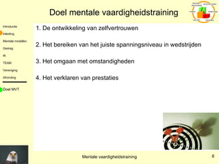 Doel mentale vaardigheidstraining 1. De ontwikkeling van zelfvertrouwen 2. Het bereiken van het juiste spanningsniveau in wedstrijden 3. Het omgaan met omstandigheden 4. Het verklaren van prestaties Doel MVT 