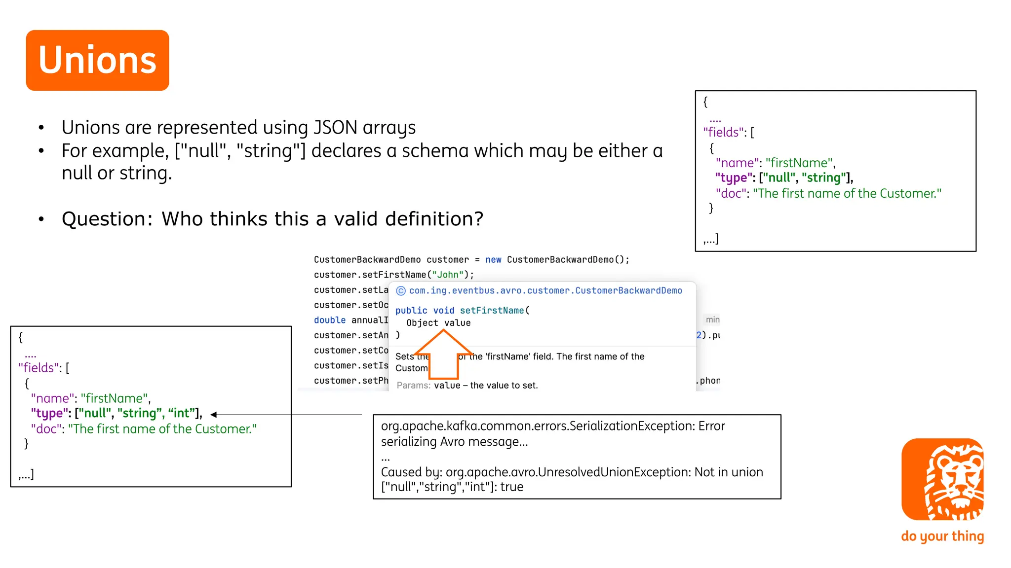 Unions
• Unions are represented using JSON arrays
• For example, ["null", "string"] declares a schema which may be either a
null or string.
• Question: Who thinks this a valid definition?
{
….
"fields": [
{
"name": "firstName",
"type": ["null", "string"],
"doc": "The first name of the Customer."
}
,…]
{
….
"fields": [
{
"name": "firstName",
"type": ["null", "string”, “int”],
"doc": "The first name of the Customer."
}
,…]
org.apache.kafka.common.errors.SerializationException: Error
serializing Avro message…
…
Caused by: org.apache.avro.UnresolvedUnionException: Not in union
["null","string","int"]: true
 